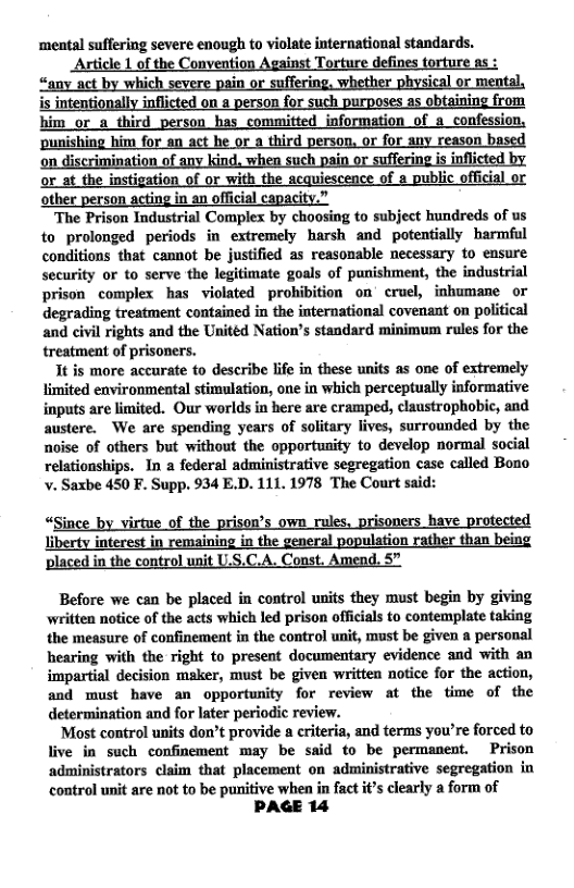 ‘mental suffering severe enough to violate international standards. Aticle L of the Convention Aeainst Torture defines torture as :  ishing him for third persos r any reason bs r at the instigatic with the acquiese f lic officis other person acting in an official capacity.”  The Prison Industrial Complex by choosing to subject hundreds of us to prolonged periods in extremely harsh and potentially harmful conditions that cannot be justified as reasonable necessary to ensure security or to serve the legitimate goals of punishment, the industrial prison _complex has violated prohibition on cruel, inhumane or degrading treatment contained in the international covenant on political and civil rights and the Unitéd Nation’s standard minimum rules for the treatment of prisoners.  It is more accurate o describe lfe in these units as one of extremely limited environmental stimulation, one in which perceptually informative inputs are limited. Our worlds in here are cramped, claustrophobic, and austere. We are spending years of solitary lives, surrounded by the noise of others but without the opportunity to develop normal social relationships. In a federal administrative segregation case called Bono v. Saxbe 450 F. Supp. 934 E.D. 111. 1978 The Court said:  “Since of the prison’ i have Liberty i in the ulation i control A. Const. 5  Before we can be placed in control units they must begin by giving written notice of the acts which led prison officials to contemplate taking the measure of confinement in the control nit, must be given a personal hearing with the right to present documentary evidence and with an impartial decision maker, must be given written notice for the action, and must have an opportunity for review at the time of the determination and for later periodic review.  Most control units don’t provide  eriteria, and terms you’re forced to live in such confinement may be said to be permanent. Prison administrators claim that placement on administrative segregation in control unit are not to be punitive when in fact t’s clearly a form of  PAGE 14 